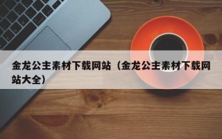江苏金龙公主素材下载网站（金龙公主素材下载网站大全）